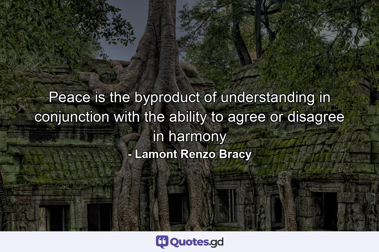 Peace is the byproduct of understanding in conjunction with the ability to agree or disagree in harmony - Quote by Lamont Renzo Bracy