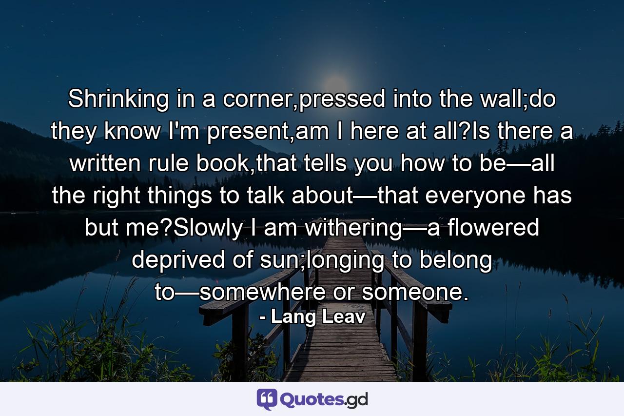 Shrinking in a corner,pressed into the wall;do they know I'm present,am I here at all?Is there a written rule book,that tells you how to be—all the right things to talk about—that everyone has but me?Slowly I am withering—a flowered deprived of sun;longing to belong to—somewhere or someone. - Quote by Lang Leav