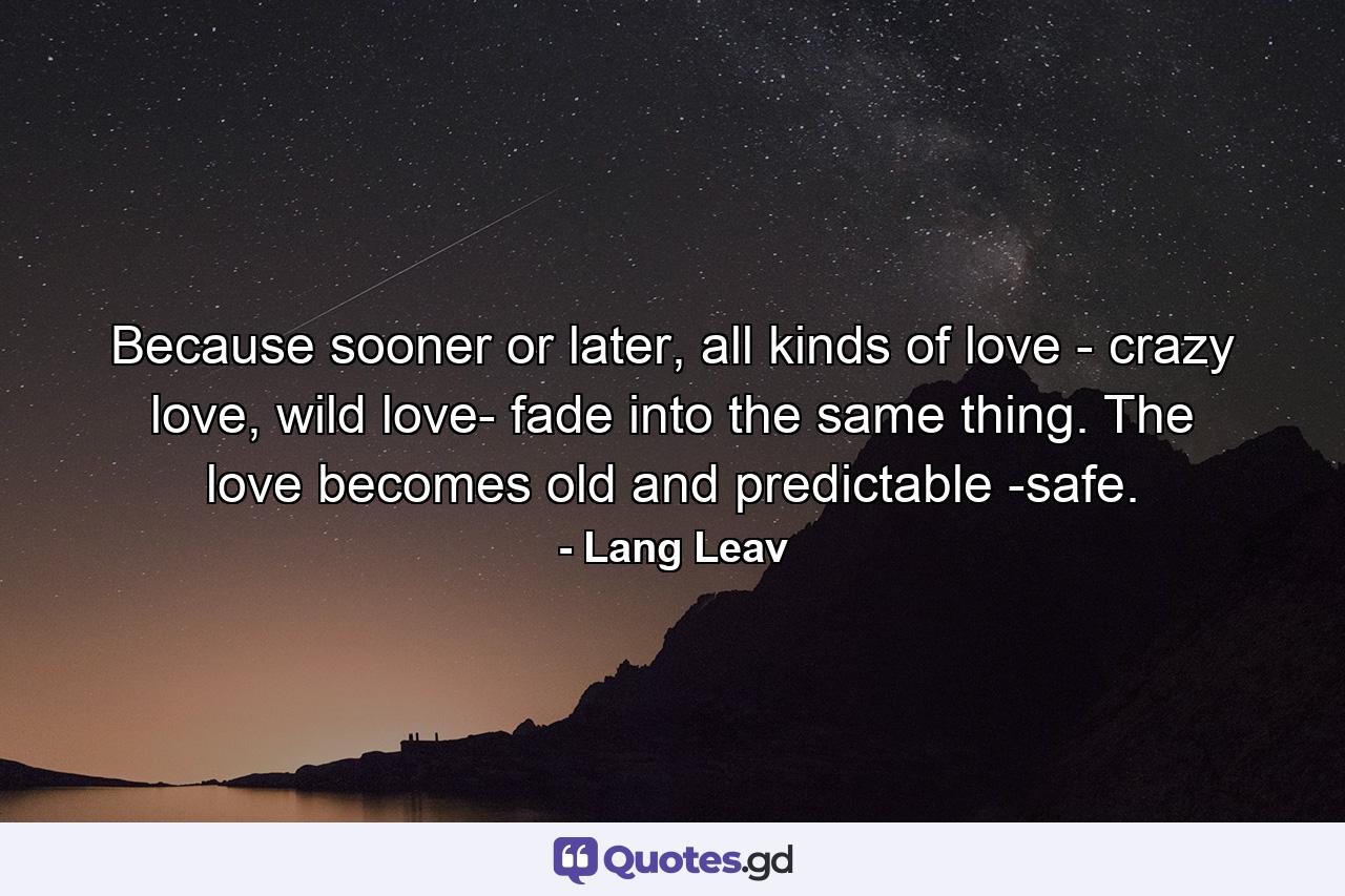 Because sooner or later, all kinds of love - crazy love, wild love- fade into the same thing. The love becomes old and predictable -safe. - Quote by Lang Leav