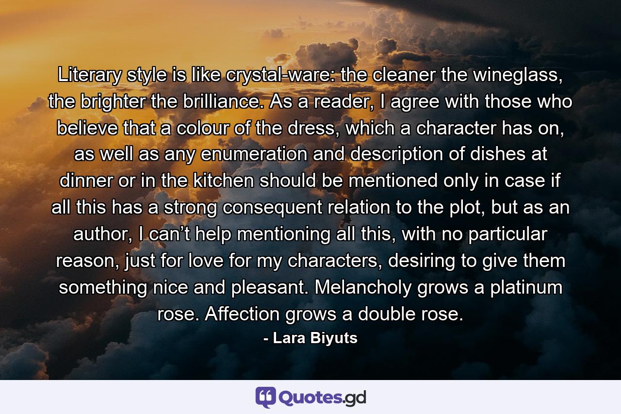 Literary style is like crystal-ware: the cleaner the wineglass, the brighter the brilliance. As a reader, I agree with those who believe that a colour of the dress, which a character has on, as well as any enumeration and description of dishes at dinner or in the kitchen should be mentioned only in case if all this has a strong consequent relation to the plot, but as an author, I can’t help mentioning all this, with no particular reason, just for love for my characters, desiring to give them something nice and pleasant. Melancholy grows a platinum rose. Affection grows a double rose. - Quote by Lara Biyuts