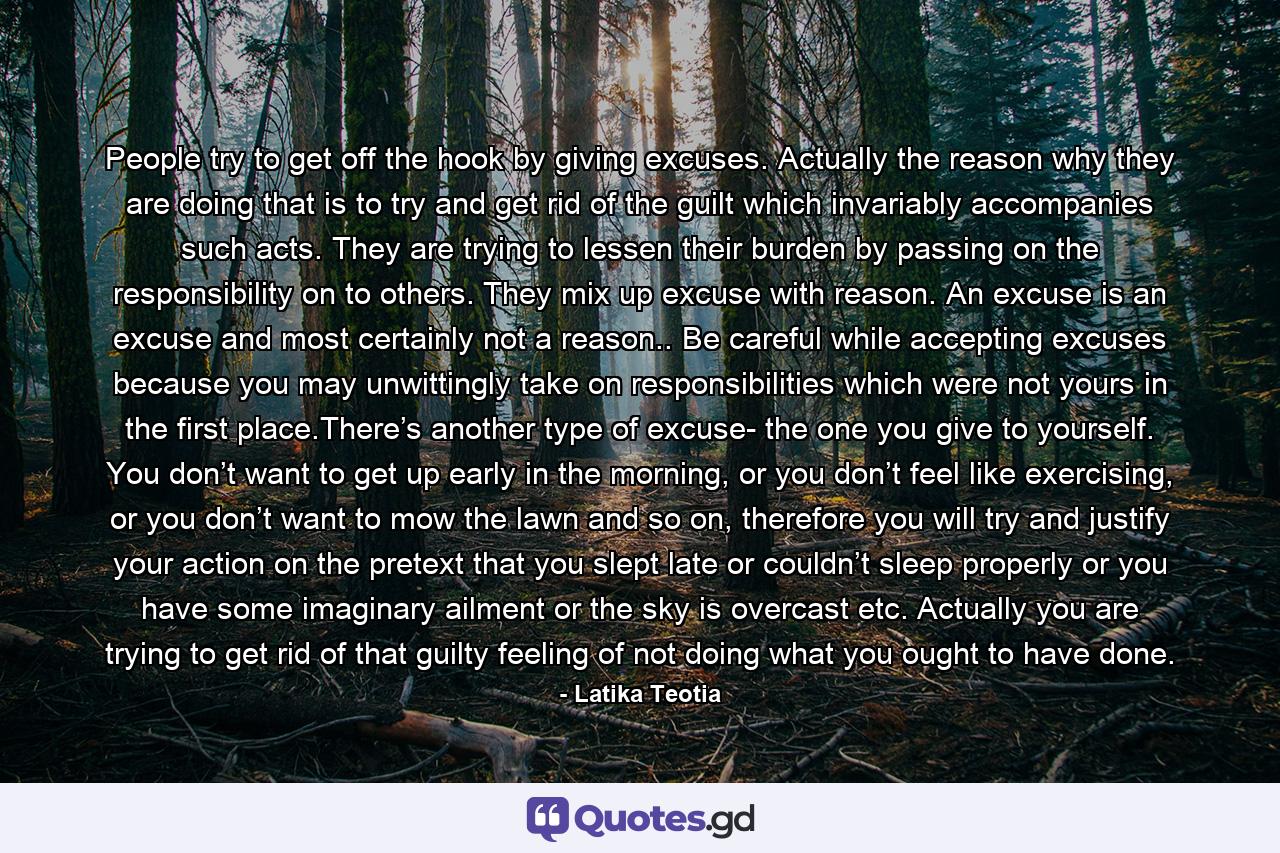 People try to get off the hook by giving excuses. Actually the reason why they are doing that is to try and get rid of the guilt which invariably accompanies such acts. They are trying to lessen their burden by passing on the responsibility on to others. They mix up excuse with reason. An excuse is an excuse and most certainly not a reason.. Be careful while accepting excuses because you may unwittingly take on responsibilities which were not yours in the first place.There’s another type of excuse- the one you give to yourself. You don’t want to get up early in the morning, or you don’t feel like exercising, or you don’t want to mow the lawn and so on, therefore you will try and justify your action on the pretext that you slept late or couldn’t sleep properly or you have some imaginary ailment or the sky is overcast etc. Actually you are trying to get rid of that guilty feeling of not doing what you ought to have done. - Quote by Latika Teotia