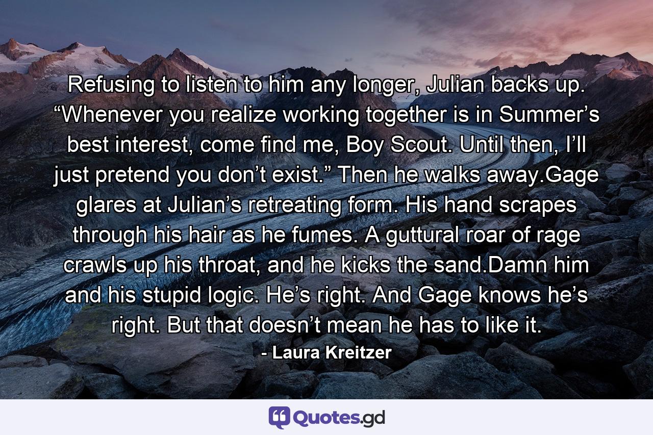 Refusing to listen to him any longer, Julian backs up. “Whenever you realize working together is in Summer’s best interest, come find me, Boy Scout. Until then, I’ll just pretend you don’t exist.” Then he walks away.Gage glares at Julian’s retreating form. His hand scrapes through his hair as he fumes. A guttural roar of rage crawls up his throat, and he kicks the sand.Damn him and his stupid logic. He’s right. And Gage knows he’s right. But that doesn’t mean he has to like it. - Quote by Laura Kreitzer