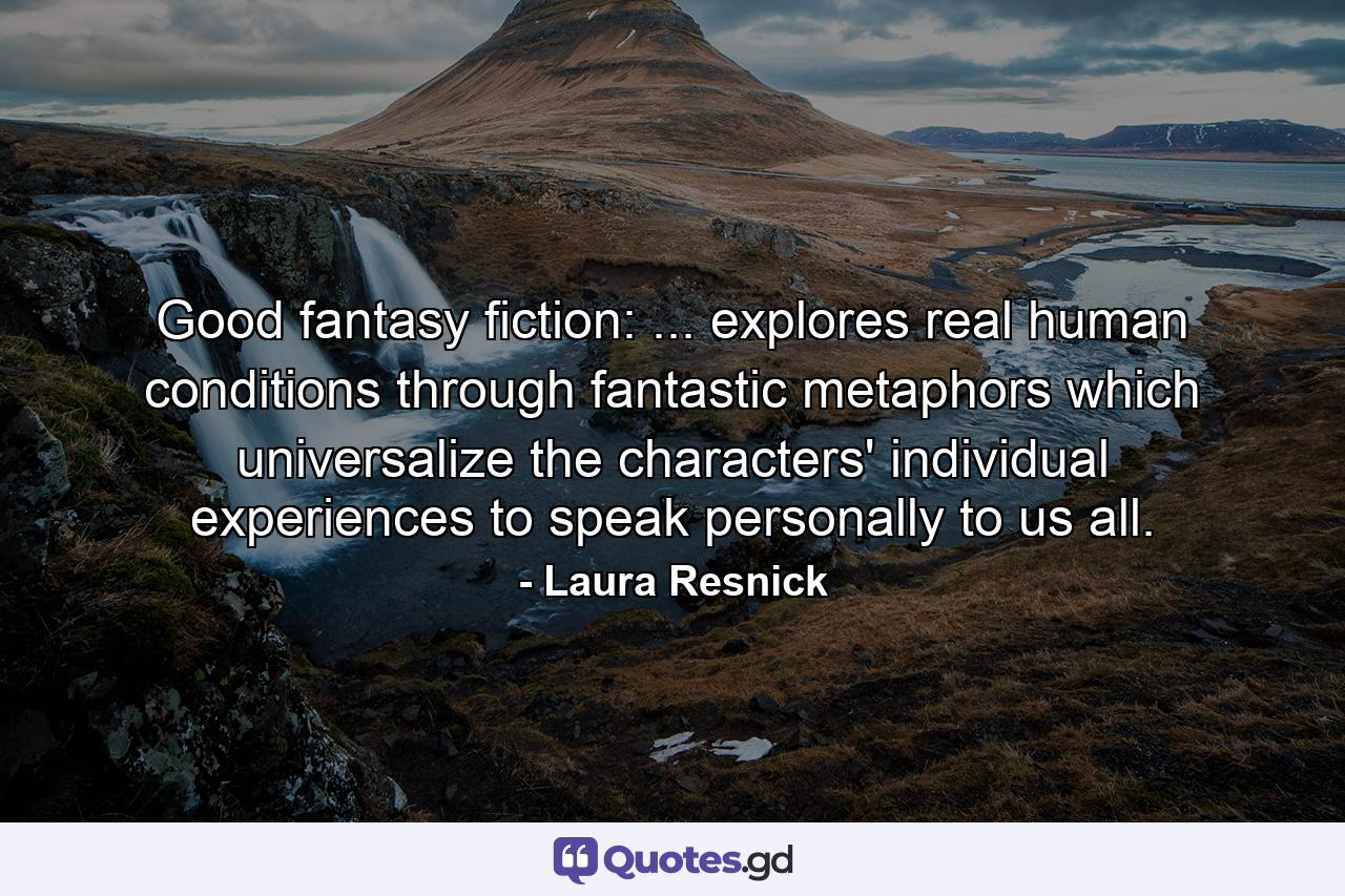 Good fantasy fiction: ... explores real human conditions through fantastic metaphors which universalize the characters' individual experiences to speak personally to us all. - Quote by Laura Resnick