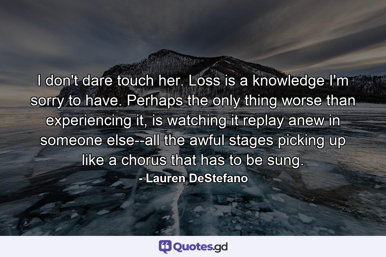 I don't dare touch her. Loss is a knowledge I'm sorry to have. Perhaps the only thing worse than experiencing it, is watching it replay anew in someone else--all the awful stages picking up like a chorus that has to be sung. - Quote by Lauren DeStefano