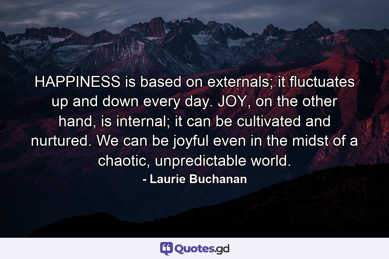 HAPPINESS is based on externals; it fluctuates up and down every day. JOY, on the other hand, is internal; it can be cultivated and nurtured. We can be joyful even in the midst of a chaotic, unpredictable world. - Quote by Laurie Buchanan