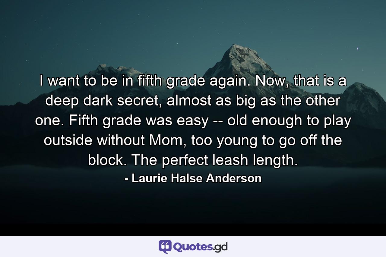 I want to be in fifth grade again. Now, that is a deep dark secret, almost as big as the other one. Fifth grade was easy -- old enough to play outside without Mom, too young to go off the block. The perfect leash length. - Quote by Laurie Halse Anderson