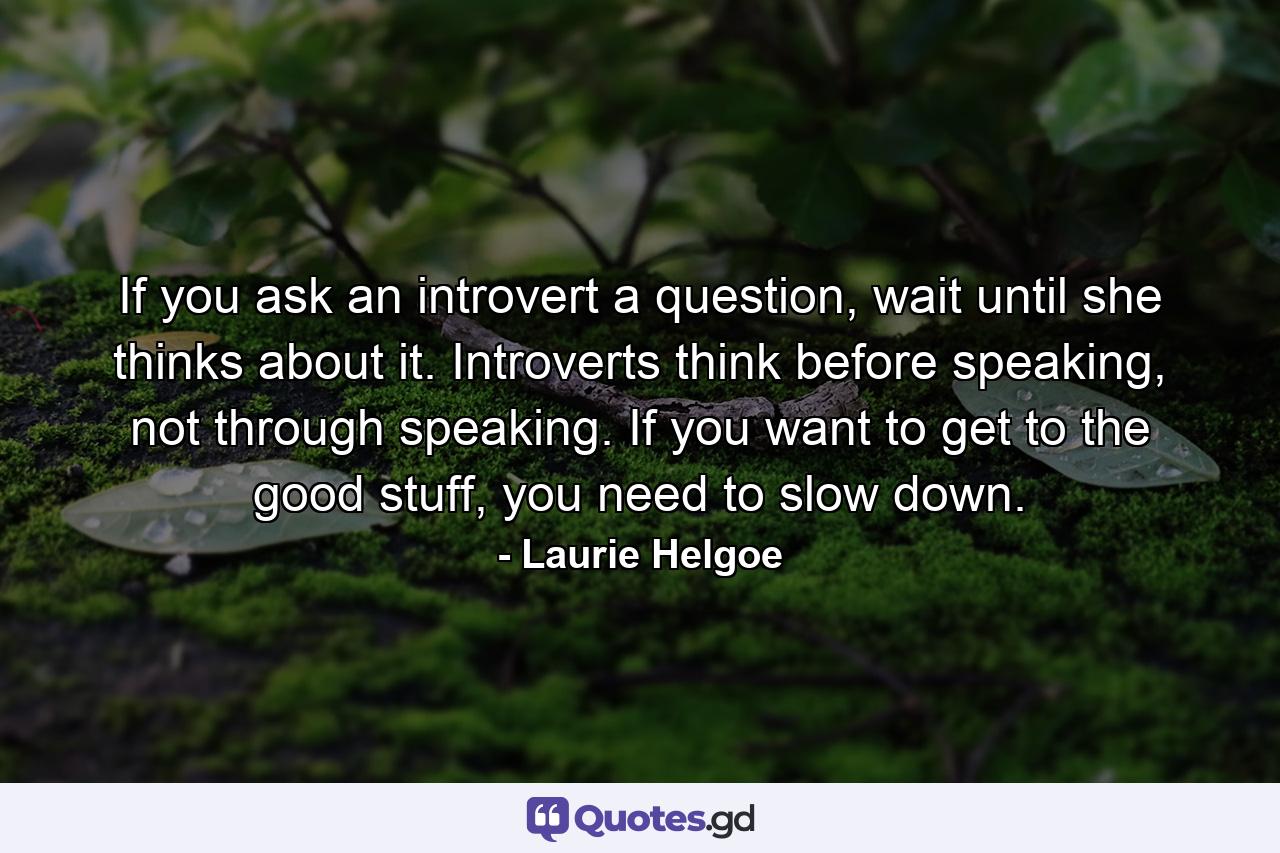 If you ask an introvert a question, wait until she thinks about it. Introverts think before speaking, not through speaking. If you want to get to the good stuff, you need to slow down. - Quote by Laurie Helgoe