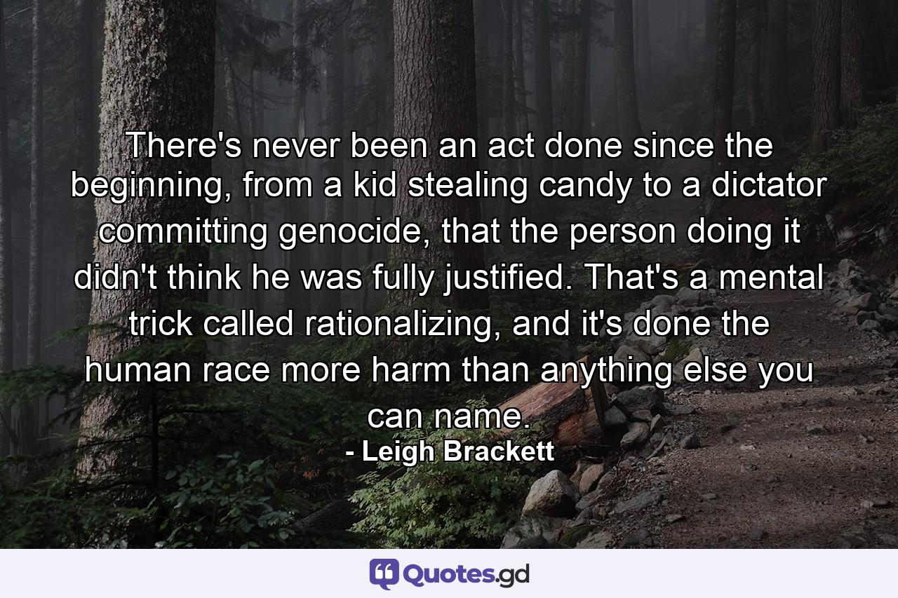 There's never been an act done since the beginning, from a kid stealing candy to a dictator committing genocide, that the person doing it didn't think he was fully justified. That's a mental trick called rationalizing, and it's done the human race more harm than anything else you can name. - Quote by Leigh Brackett