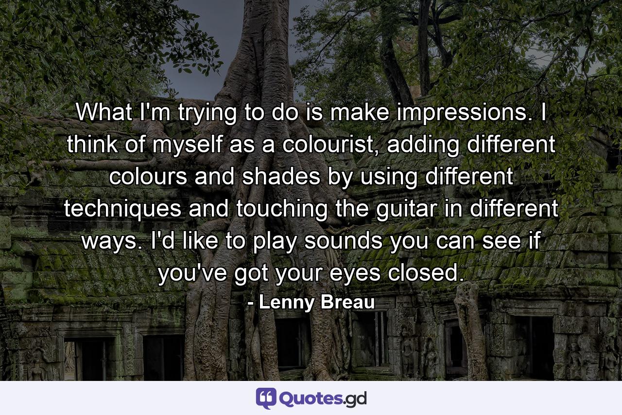 What I'm trying to do is make impressions. I think of myself as a colourist, adding different colours and shades by using different techniques and touching the guitar in different ways. I'd like to play sounds you can see if you've got your eyes closed. - Quote by Lenny Breau