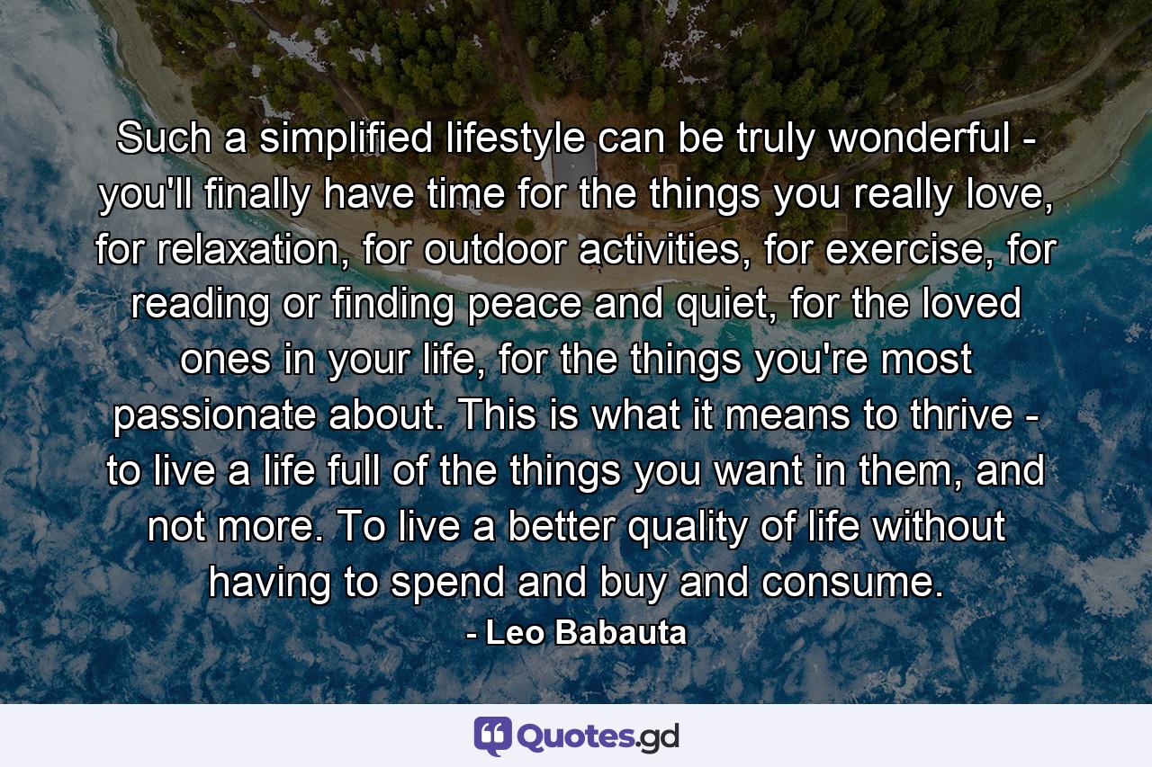 Such a simplified lifestyle can be truly wonderful - you'll finally have time for the things you really love, for relaxation, for outdoor activities, for exercise, for reading or finding peace and quiet, for the loved ones in your life, for the things you're most passionate about. This is what it means to thrive - to live a life full of the things you want in them, and not more. To live a better quality of life without having to spend and buy and consume. - Quote by Leo Babauta