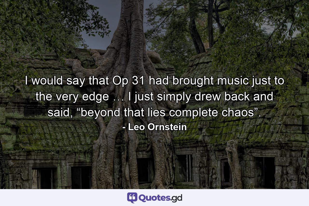 I would say that Op 31 had brought music just to the very edge … I just simply drew back and said, “beyond that lies complete chaos”. - Quote by Leo Ornstein