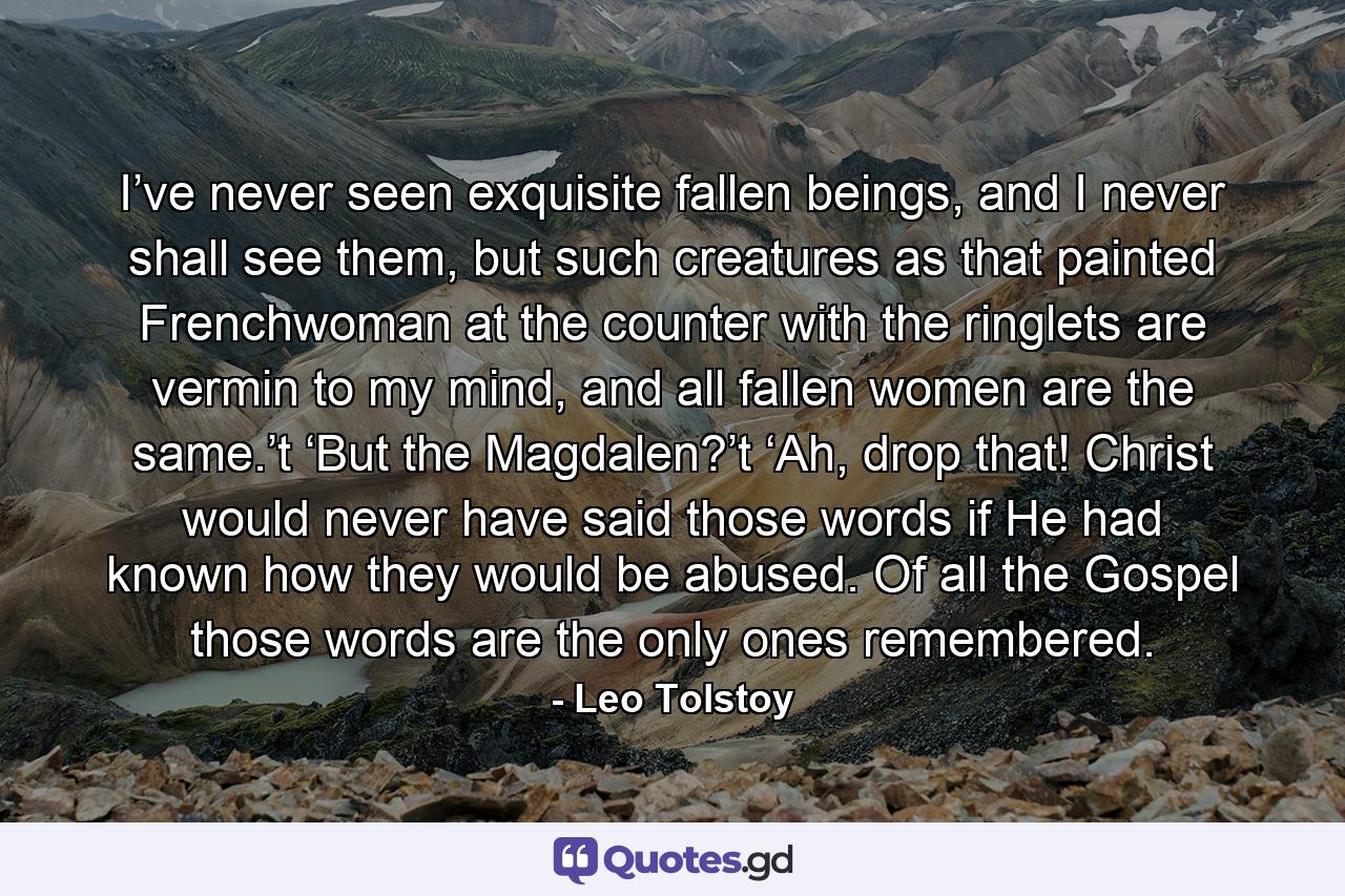 I’ve never seen exquisite fallen beings, and I never shall see them, but such creatures as that painted Frenchwoman at the counter with the ringlets are vermin to my mind, and all fallen women are the same.’t  ‘But the Magdalen?’t  ‘Ah, drop that! Christ would never have said those words if He had known how they would be abused. Of all the Gospel those words are the only ones remembered. - Quote by Leo Tolstoy