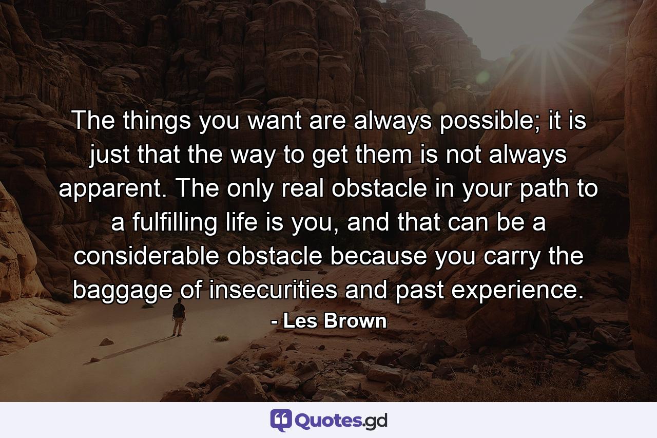 The things you want are always possible; it is just that the way to get them is not always apparent. The only real obstacle in your path to a fulfilling life is you, and that can be a considerable obstacle because you carry the baggage of insecurities and past experience. - Quote by Les Brown