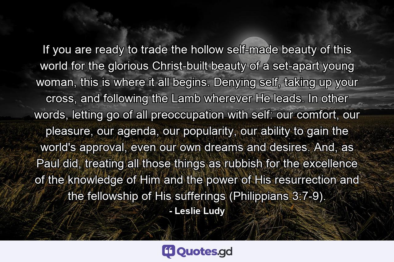 If you are ready to trade the hollow self-made beauty of this world for the glorious Christ-built beauty of a set-apart young woman, this is where it all begins. Denying self, taking up your cross, and following the Lamb wherever He leads. In other words, letting go of all preoccupation with self: our comfort, our pleasure, our agenda, our popularity, our ability to gain the world's approval, even our own dreams and desires. And, as Paul did, treating all those things as rubbish for the excellence of the knowledge of Him and the power of His resurrection and the fellowship of His sufferings (Philippians 3:7-9). - Quote by Leslie Ludy