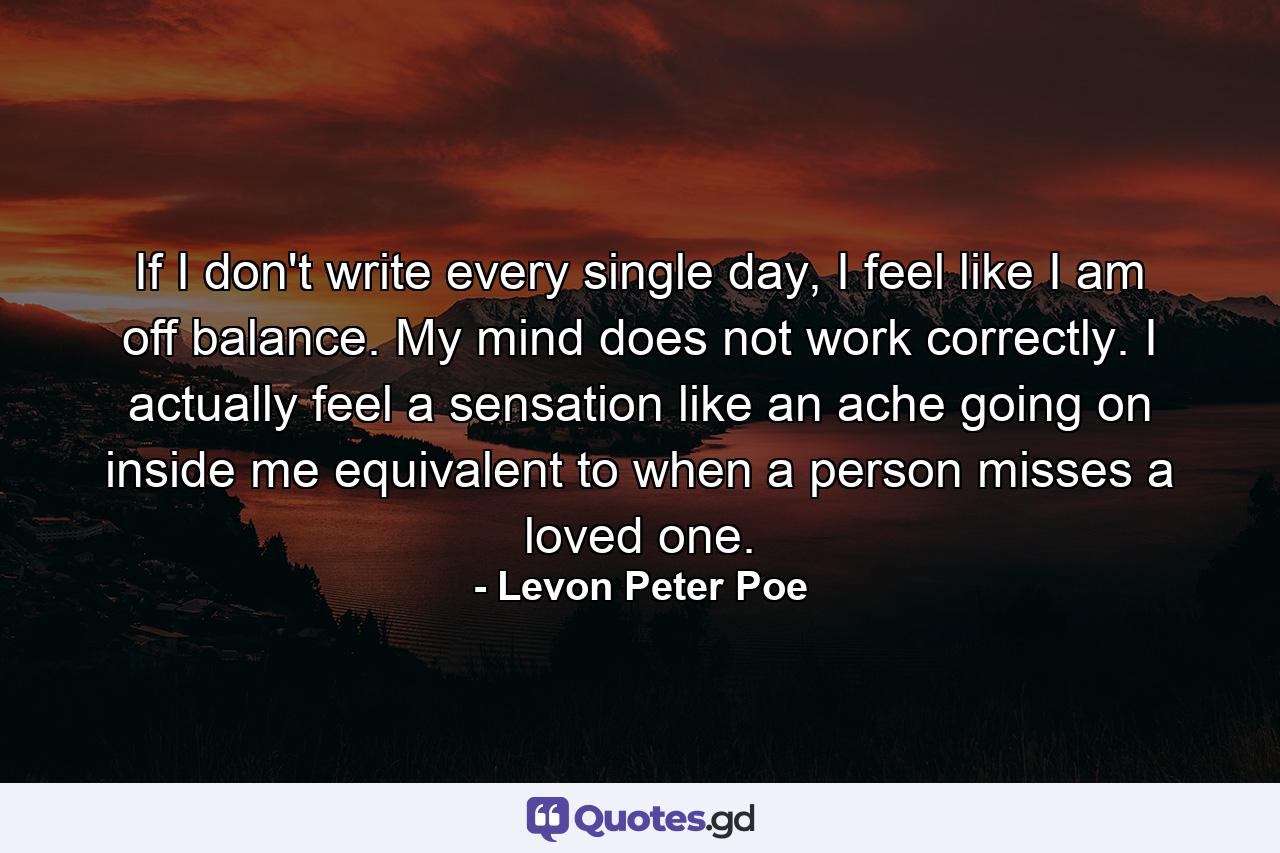 If I don't write every single day, I feel like I am off balance. My mind does not work correctly. I actually feel a sensation like an ache going on inside me equivalent to when a person misses a loved one. - Quote by Levon Peter Poe