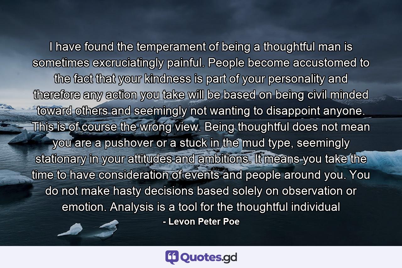 I have found the temperament of being a thoughtful man is sometimes excruciatingly painful. People become accustomed to the fact that your kindness is part of your personality and therefore any action you take will be based on being civil minded toward others and seemingly not wanting to disappoint anyone. This is of course the wrong view. Being thoughtful does not mean you are a pushover or a stuck in the mud type, seemingly stationary in your attitudes and ambitions. It means you take the time to have consideration of events and people around you. You do not make hasty decisions based solely on observation or emotion. Analysis is a tool for the thoughtful individual - Quote by Levon Peter Poe