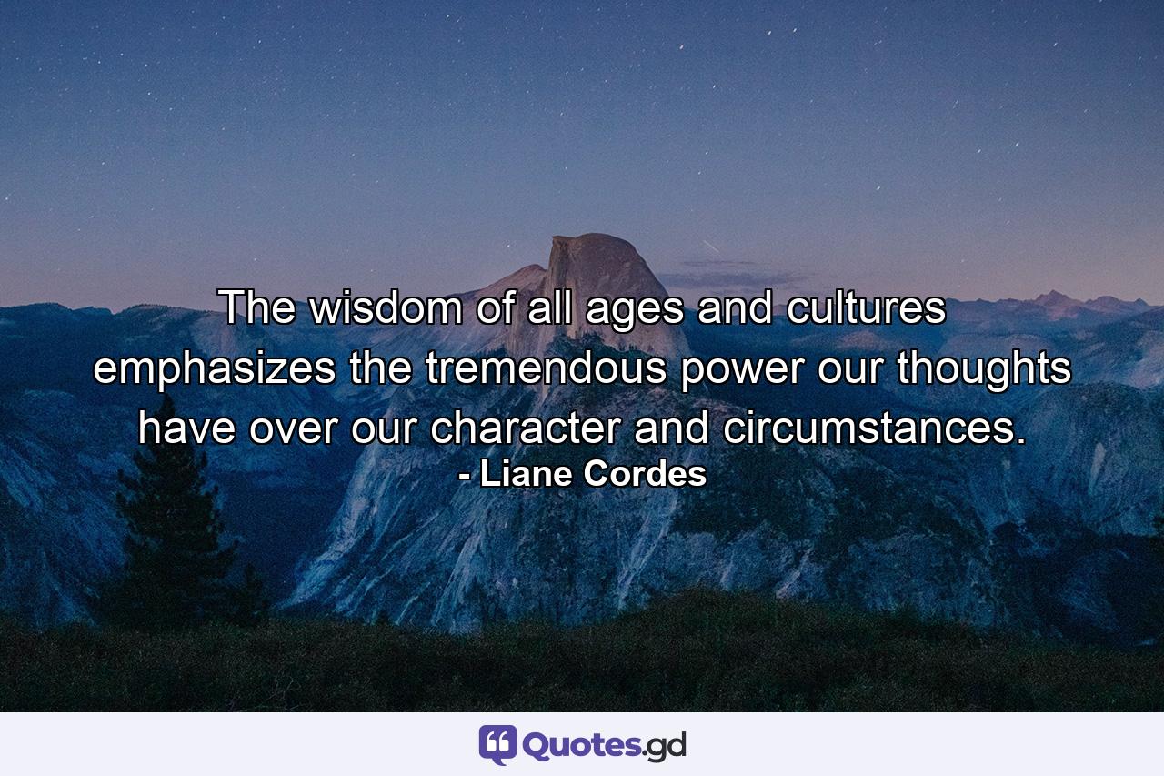 The wisdom of all ages and cultures emphasizes the tremendous power our thoughts have over our character and circumstances. - Quote by Liane Cordes