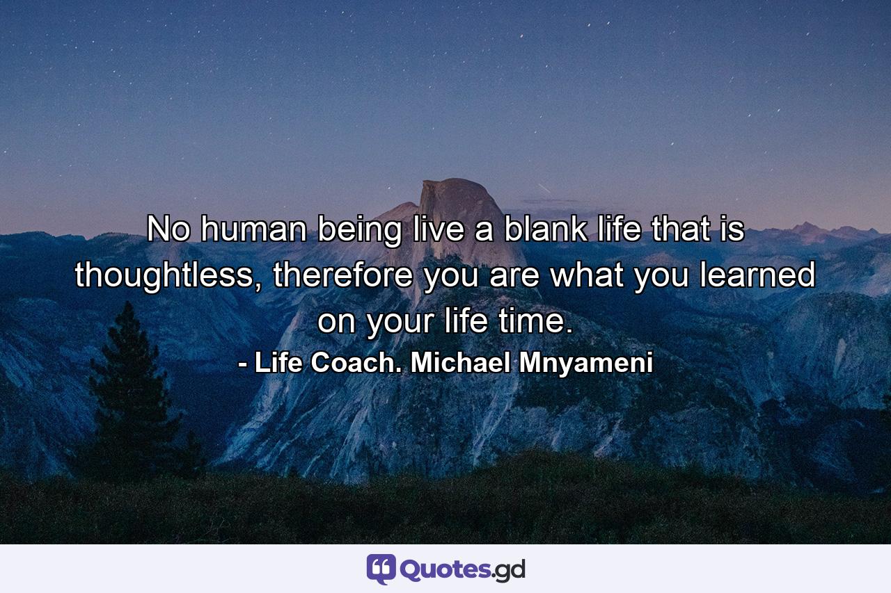 No human being live a blank life that is thoughtless, therefore you are what you learned on your life time. - Quote by Life Coach. Michael Mnyameni