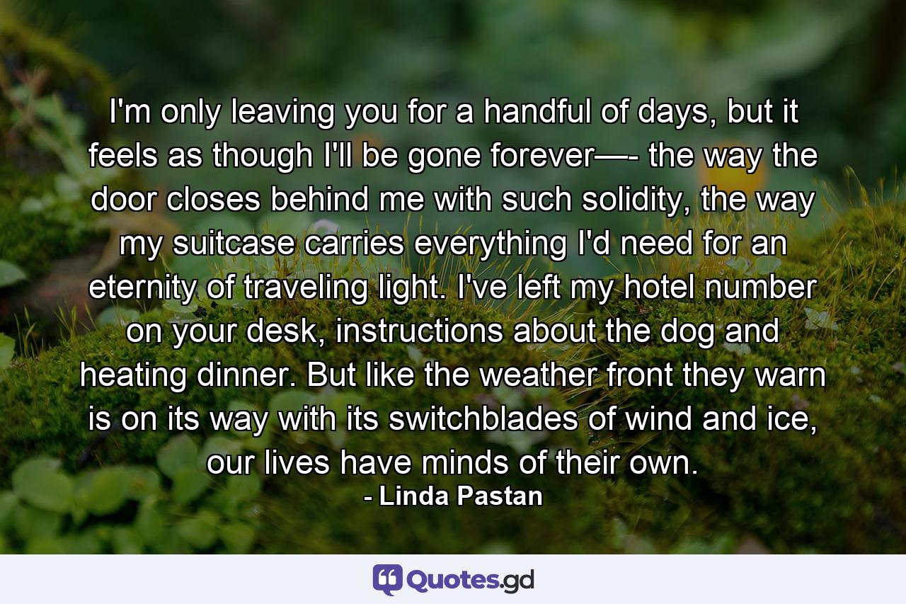 I'm only leaving you for a handful of days, but it feels as though I'll be gone forever—- the way the door closes behind me with such solidity, the way my suitcase carries everything I'd need for an eternity of traveling light. I've left my hotel number on your desk, instructions about the dog and heating dinner. But like the weather front they warn is on its way with its switchblades of wind and ice, our lives have minds of their own. - Quote by Linda Pastan