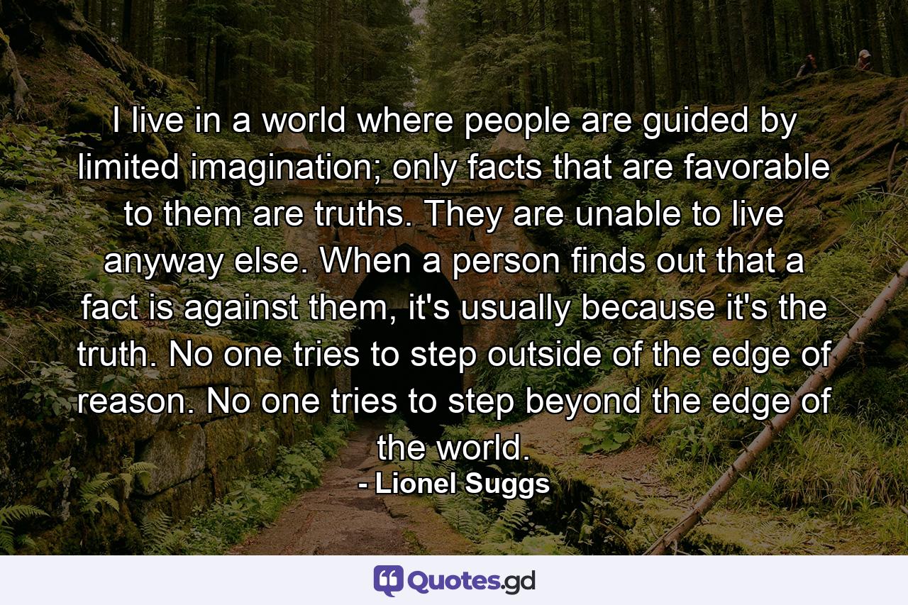 I live in a world where people are guided by limited imagination; only facts that are favorable to them are truths. They are unable to live anyway else. When a person finds out that a fact is against them, it's usually because it's the truth. No one tries to step outside of the edge of reason. No one tries to step beyond the edge of the world. - Quote by Lionel Suggs