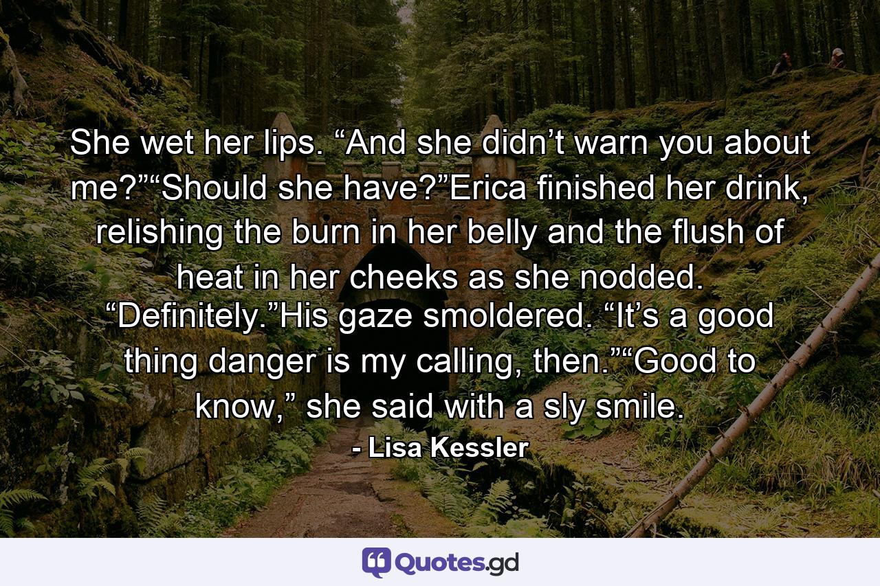 She wet her lips. “And she didn’t warn you about me?”“Should she have?”Erica finished her drink, relishing the burn in her belly and the flush of heat in her cheeks as she nodded. “Definitely.”His gaze smoldered. “It’s a good thing danger is my calling, then.”“Good to know,” she said with a sly smile. - Quote by Lisa Kessler