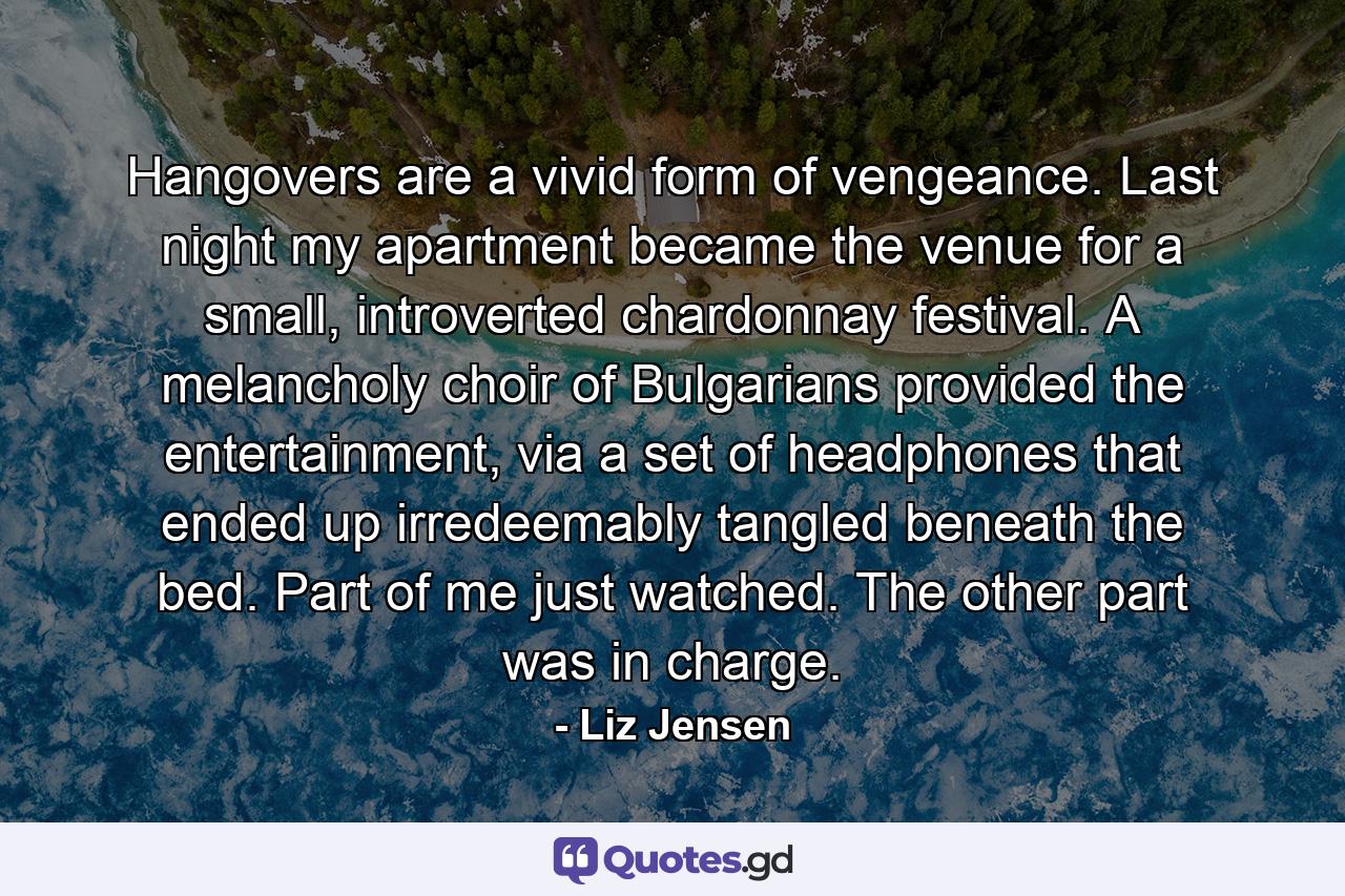 Hangovers are a vivid form of vengeance. Last night my apartment became the venue for a small, introverted chardonnay festival. A melancholy choir of Bulgarians provided the entertainment, via a set of headphones that ended up irredeemably tangled beneath the bed. Part of me just watched. The other part was in charge. - Quote by Liz Jensen