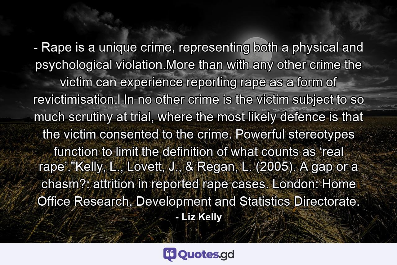 - Rape is a unique crime, representing both a physical and psychological violation.More than with any other crime the victim can experience reporting rape as a form of revictimisation.l In no other crime is the victim subject to so much scrutiny at trial, where the most likely defence is that the victim consented to the crime. Powerful stereotypes function to limit the definition of what counts as ‘real rape’.