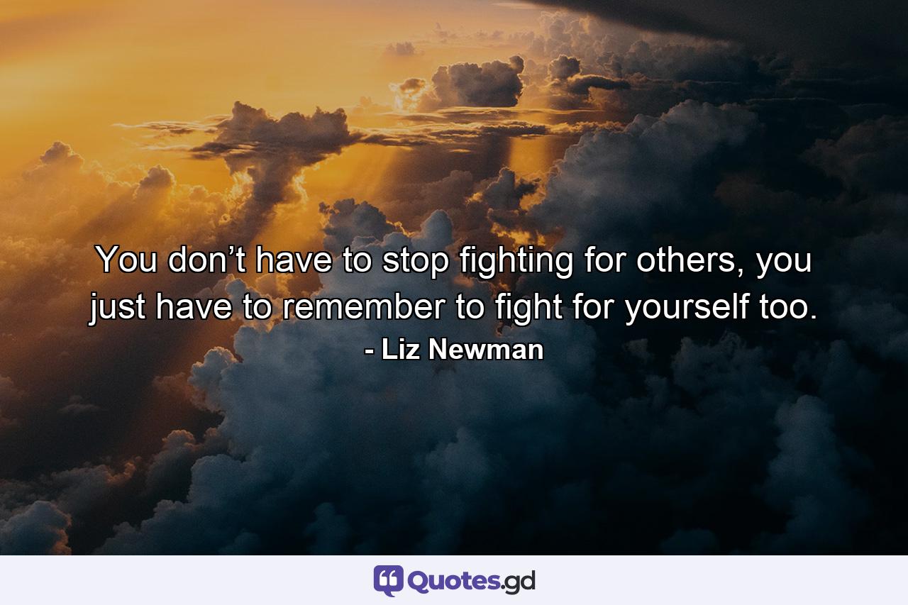 You don’t have to stop fighting for others, you just have to remember to fight for yourself too. - Quote by Liz Newman