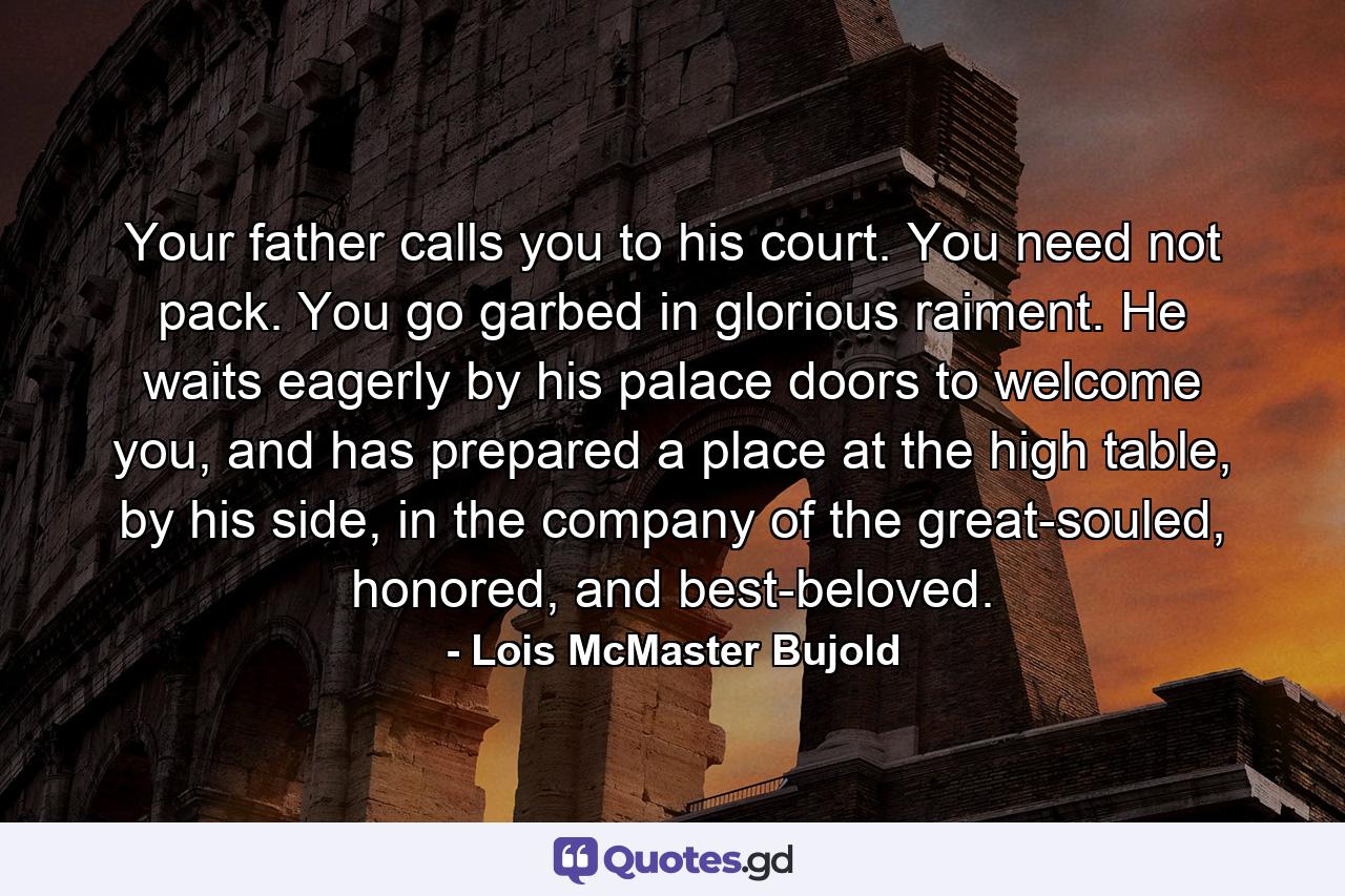 Your father calls you to his court. You need not pack. You go garbed in glorious raiment. He waits eagerly by his palace doors to welcome you, and has prepared a place at the high table, by his side, in the company of the great-souled, honored, and best-beloved. - Quote by Lois McMaster Bujold