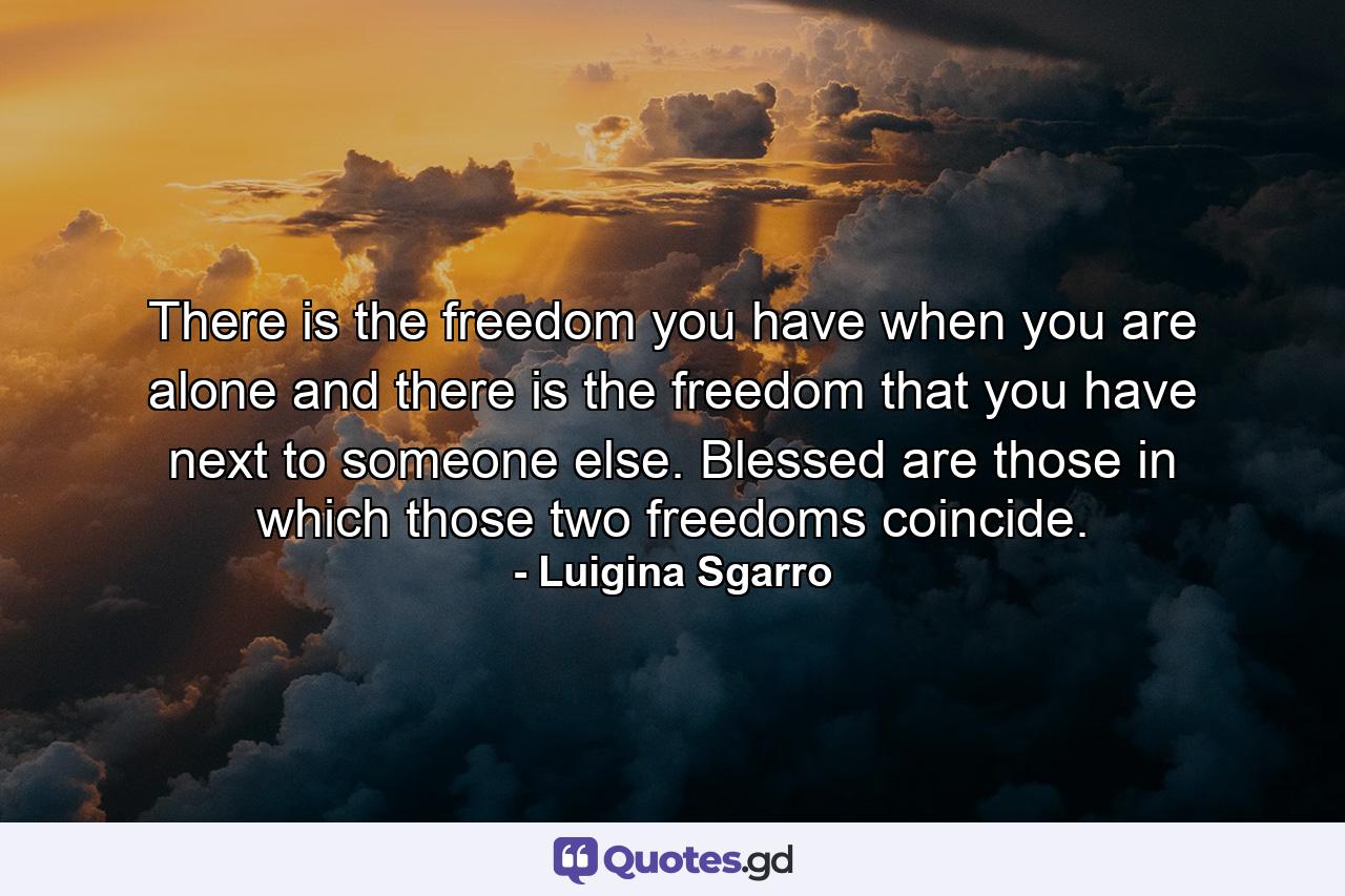 There is the freedom you have when you are alone and there is the freedom that you have next to someone else. Blessed are those in which those two freedoms coincide. - Quote by Luigina Sgarro