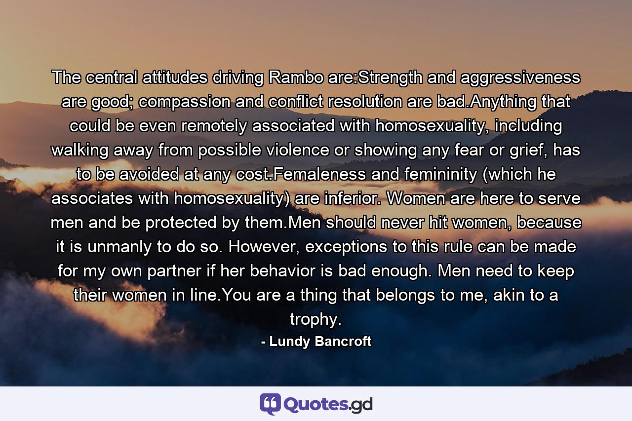 The central attitudes driving Rambo are:Strength and aggressiveness are good; compassion and conflict resolution are bad.Anything that could be even remotely associated with homosexuality, including walking away from possible violence or showing any fear or grief, has to be avoided at any cost.Femaleness and femininity (which he associates with homosexuality) are inferior. Women are here to serve men and be protected by them.Men should never hit women, because it is unmanly to do so. However, exceptions to this rule can be made for my own partner if her behavior is bad enough. Men need to keep their women in line.You are a thing that belongs to me, akin to a trophy. - Quote by Lundy Bancroft