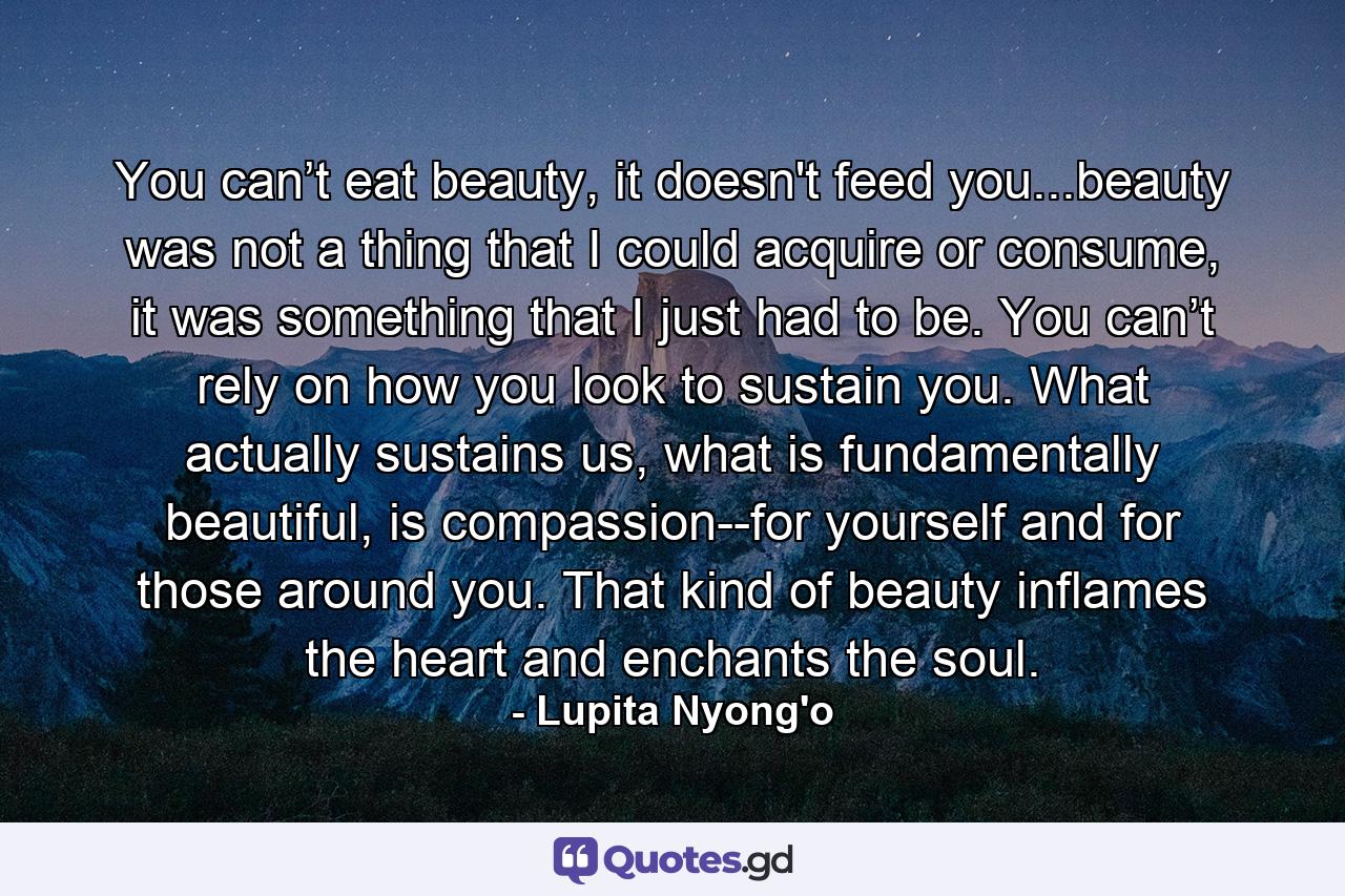 You can’t eat beauty, it doesn't feed you...beauty was not a thing that I could acquire or consume, it was something that I just had to be. You can’t rely on how you look to sustain you. What actually sustains us, what is fundamentally beautiful, is compassion--for yourself and for those around you. That kind of beauty inflames the heart and enchants the soul. - Quote by Lupita Nyong'o