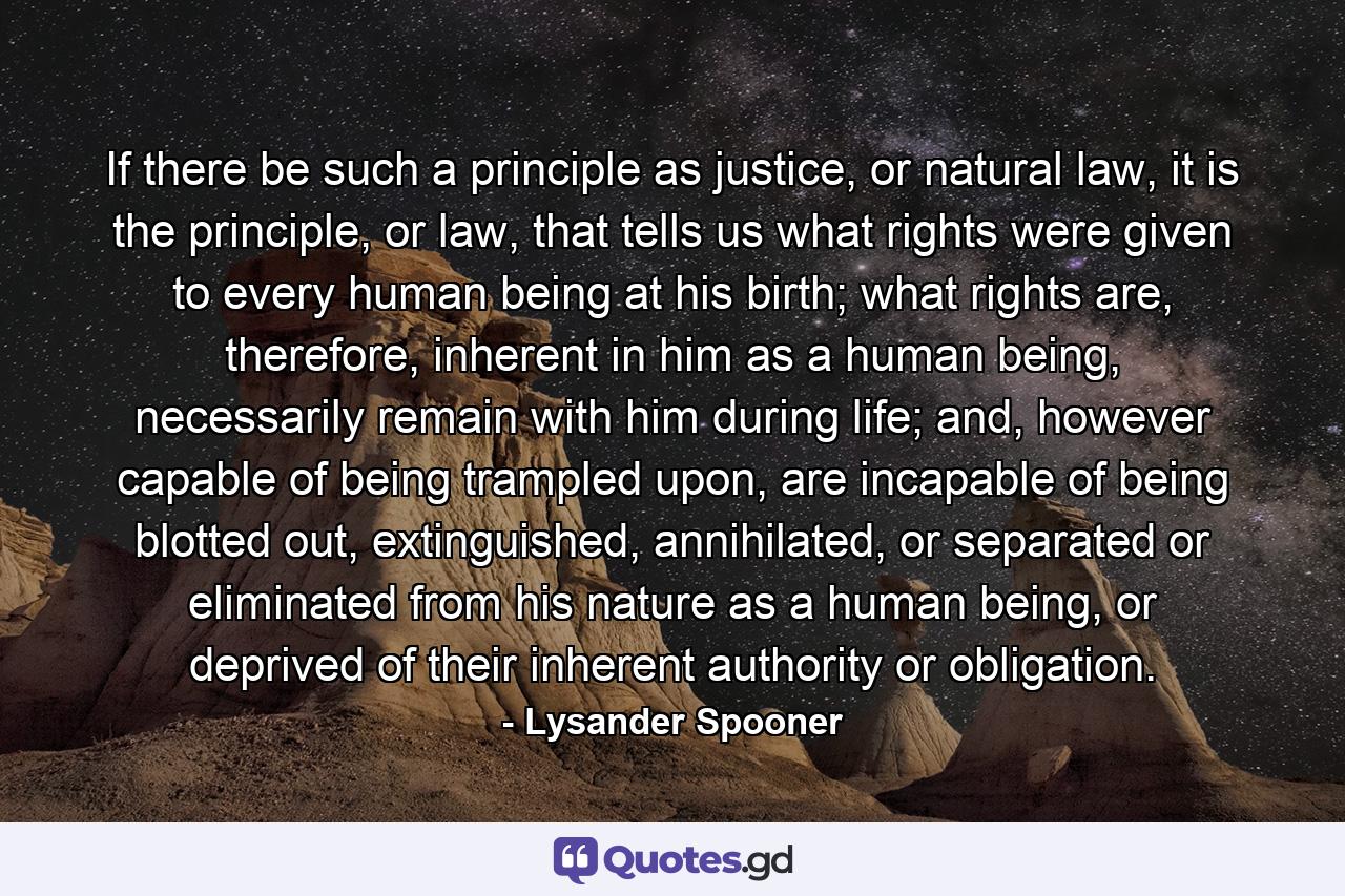 If there be such a principle as justice, or natural law, it is the principle, or law, that tells us what rights were given to every human being at his birth; what rights are, therefore, inherent in him as a human being, necessarily remain with him during life; and, however capable of being trampled upon, are incapable of being blotted out, extinguished, annihilated, or separated or eliminated from his nature as a human being, or deprived of their inherent authority or obligation. - Quote by Lysander Spooner