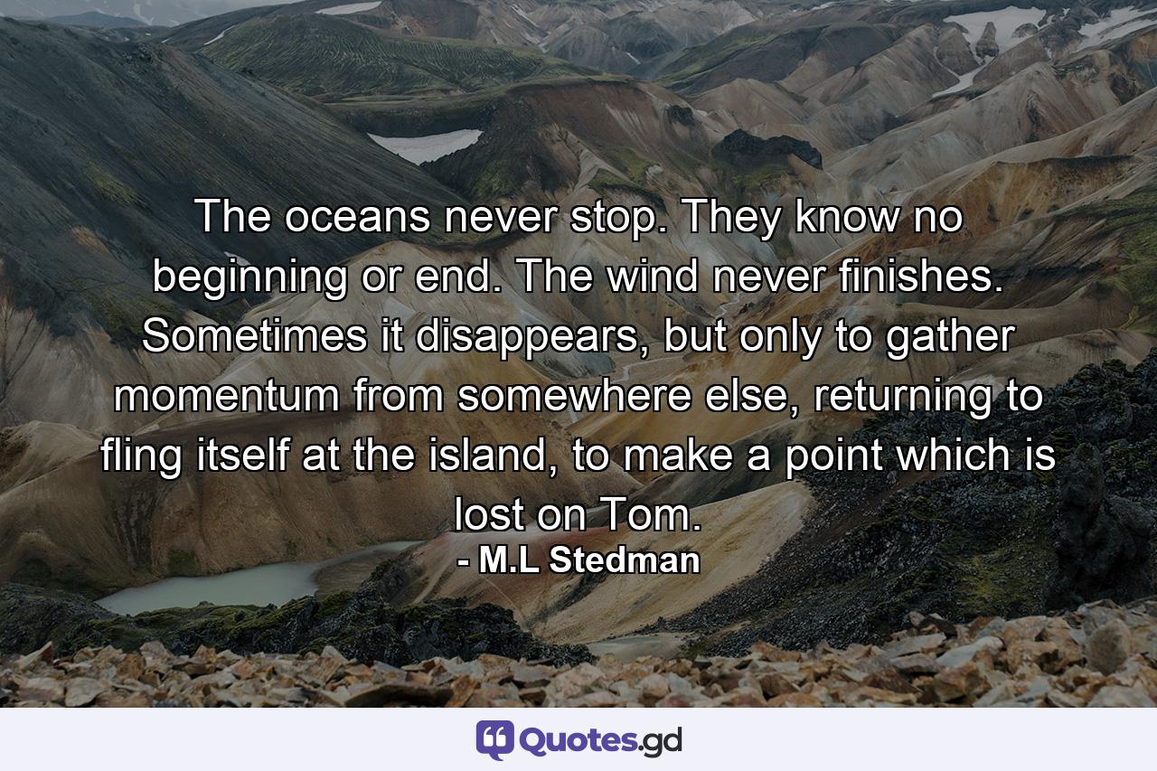 The oceans never stop. They know no beginning or end. The wind never finishes. Sometimes it disappears, but only to gather momentum from somewhere else, returning to fling itself at the island, to make a point which is lost on Tom. - Quote by M.L Stedman