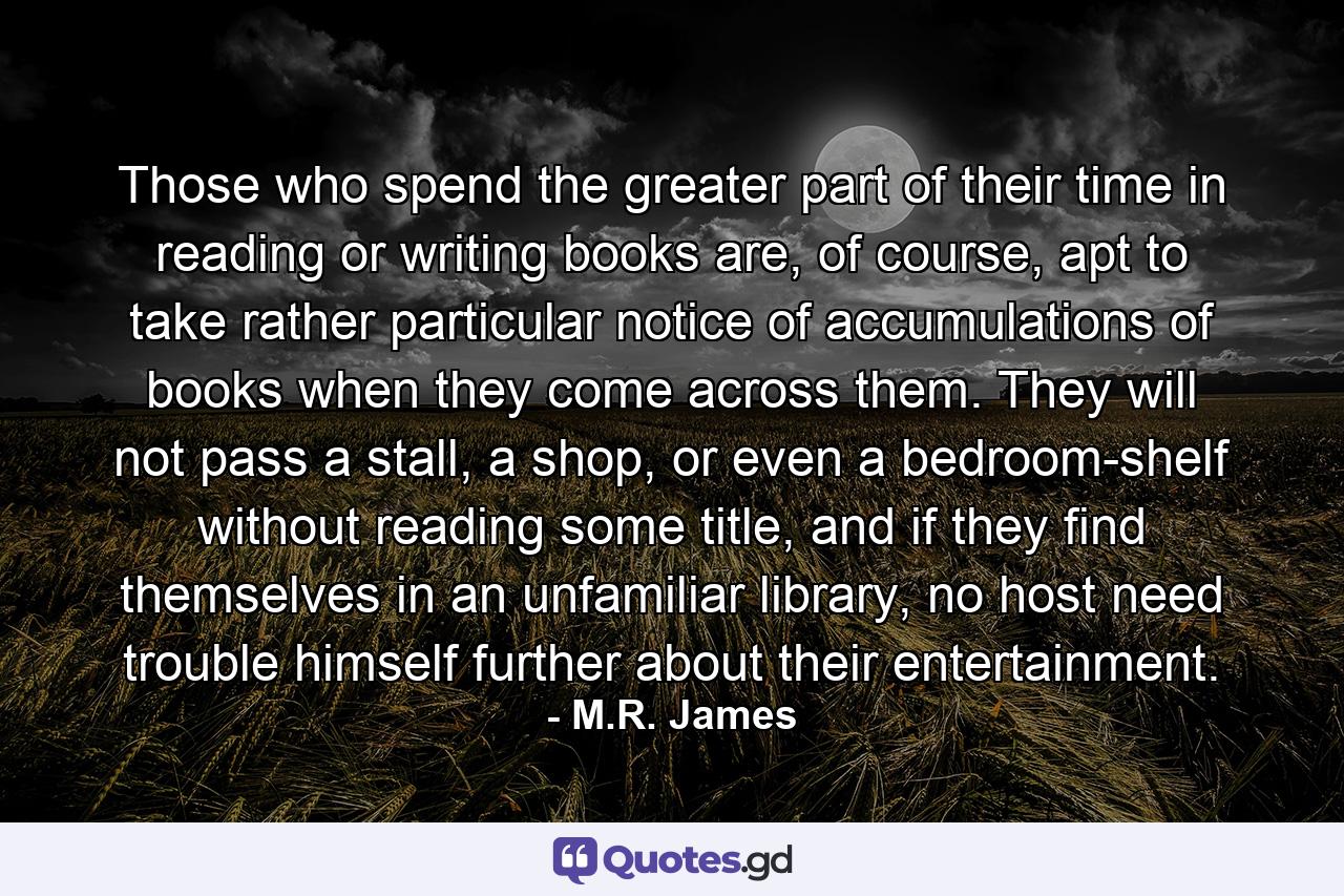 Those who spend the greater part of their time in reading or writing books are, of course, apt to take rather particular notice of accumulations of books when they come across them. They will not pass a stall, a shop, or even a bedroom-shelf without reading some title, and if they find themselves in an unfamiliar library, no host need trouble himself further about their entertainment. - Quote by M.R. James