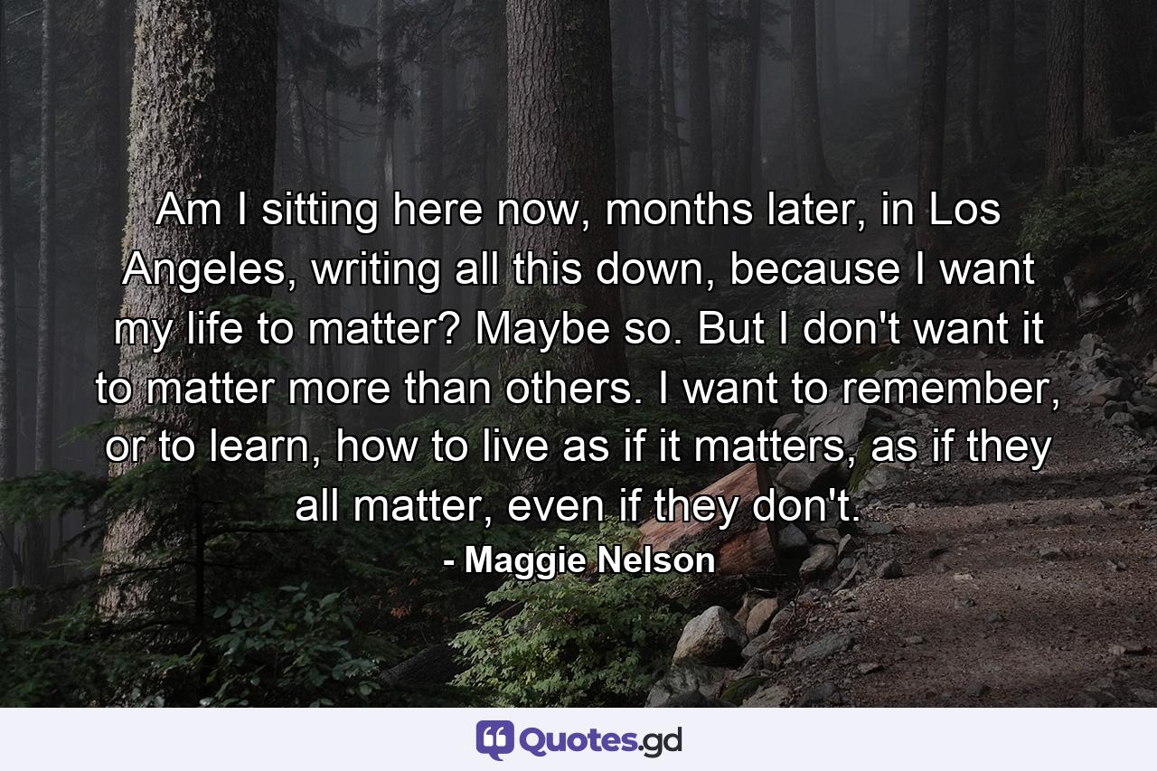 Am I sitting here now, months later, in Los Angeles, writing all this down, because I want my life to matter? Maybe so. But I don't want it to matter more than others. I want to remember, or to learn, how to live as if it matters, as if they all matter, even if they don't. - Quote by Maggie Nelson