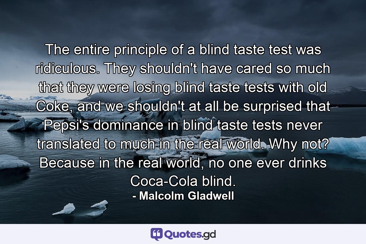 The entire principle of a blind taste test was ridiculous. They shouldn't have cared so much that they were losing blind taste tests with old Coke, and we shouldn't at all be surprised that Pepsi's dominance in blind taste tests never translated to much in the real world. Why not? Because in the real world, no one ever drinks Coca-Cola blind. - Quote by Malcolm Gladwell