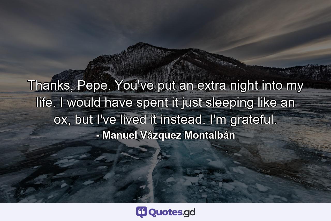 Thanks, Pepe. You've put an extra night into my life. I would have spent it just sleeping like an ox, but I've lived it instead. I'm grateful. - Quote by Manuel Vázquez Montalbán