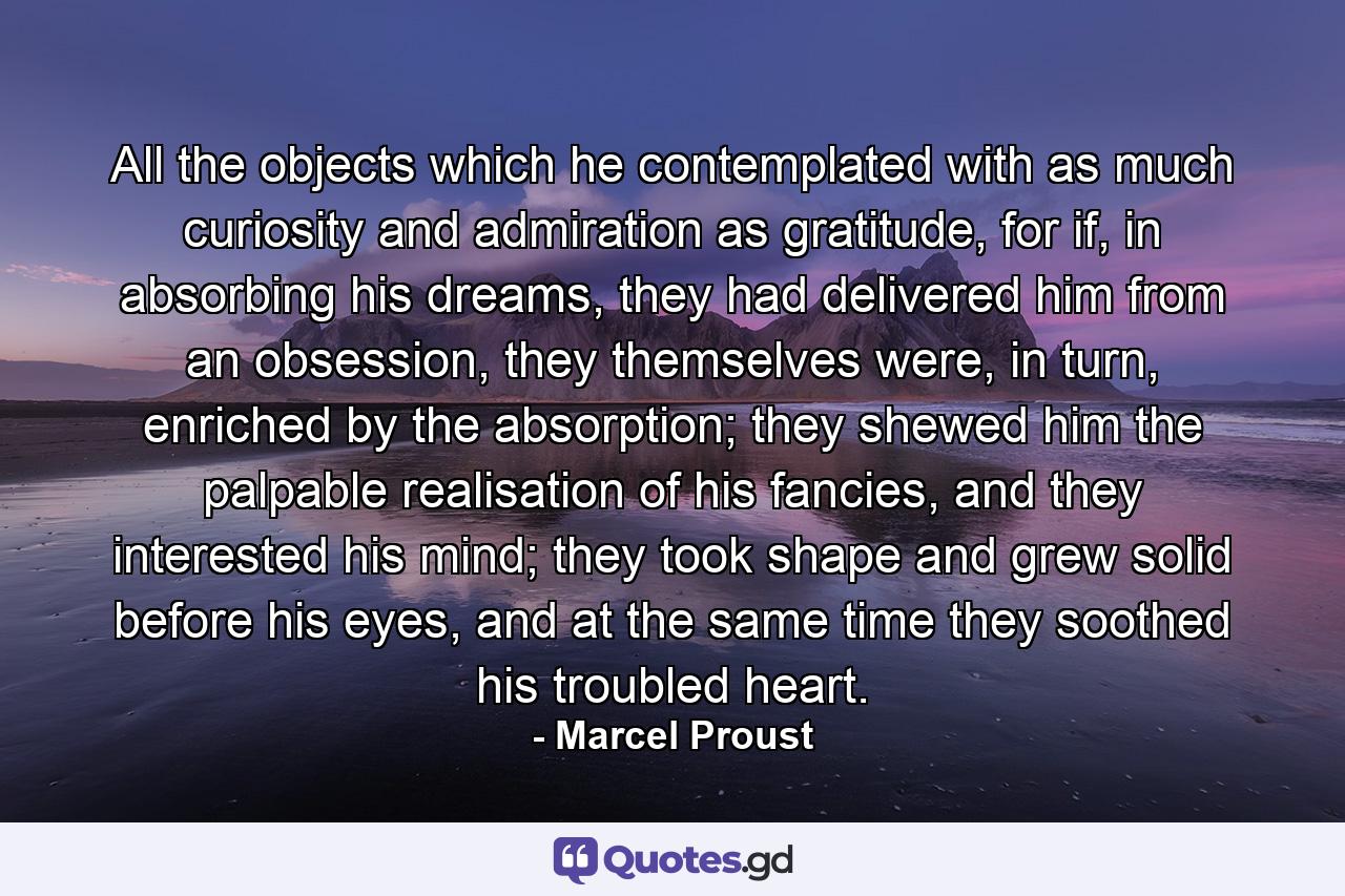 All the objects which he contemplated with as much curiosity and admiration as gratitude, for if, in absorbing his dreams, they had delivered him from an obsession, they themselves were, in turn, enriched by the absorption; they shewed him the palpable realisation of his fancies, and they interested his mind; they took shape and grew solid before his eyes, and at the same time they soothed his troubled heart. - Quote by Marcel Proust