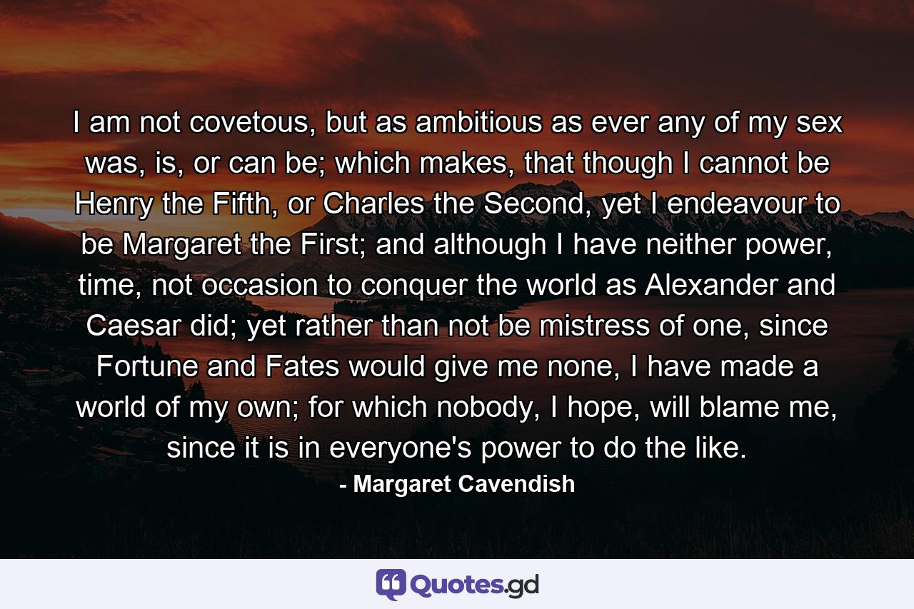 I am not covetous, but as ambitious as ever any of my sex was, is, or can be; which makes, that though I cannot be Henry the Fifth, or Charles the Second, yet I endeavour to be Margaret the First; and although I have neither power, time, not occasion to conquer the world as Alexander and Caesar did; yet rather than not be mistress of one, since Fortune and Fates would give me none, I have made a world of my own; for which nobody, I hope, will blame me, since it is in everyone's power to do the like. - Quote by Margaret Cavendish