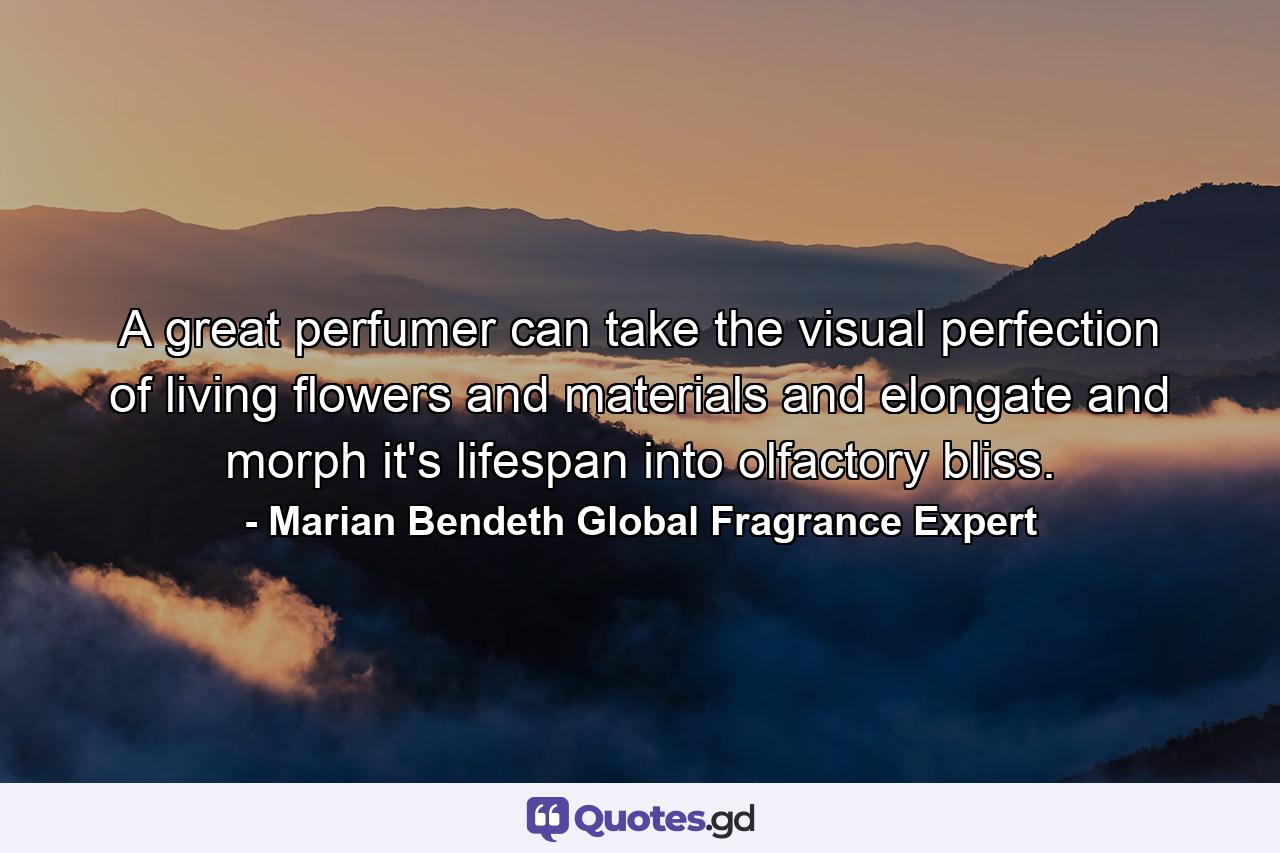 A great perfumer can take the visual perfection of living flowers and materials and elongate and morph it's lifespan into olfactory bliss. - Quote by Marian Bendeth Global Fragrance Expert