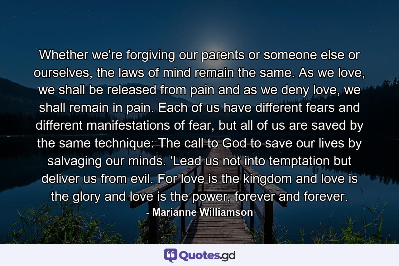 Whether we're forgiving our parents or someone else or ourselves, the laws of mind remain the same.  As we love, we shall be released from pain and as we deny love, we shall remain in pain.  Each of us have different fears and different manifestations of fear,  but all of us are saved by the same technique:  The call to God to save our lives by salvaging our minds.  'Lead us not into temptation but deliver us from evil.  For love is the kingdom and love is the glory and love is the power, forever and forever. - Quote by Marianne Williamson