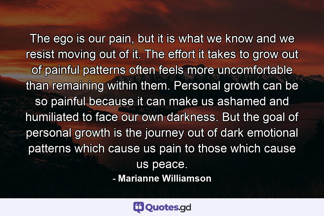 The ego is our pain, but it is what we know and we resist moving out of it.  The effort it takes to grow out of painful patterns often feels more uncomfortable than remaining within them.  Personal growth can be so painful because it can make us ashamed and humiliated to face our own darkness.   But the goal of personal growth is the journey out of dark emotional patterns which cause us pain to those which cause us peace. - Quote by Marianne Williamson