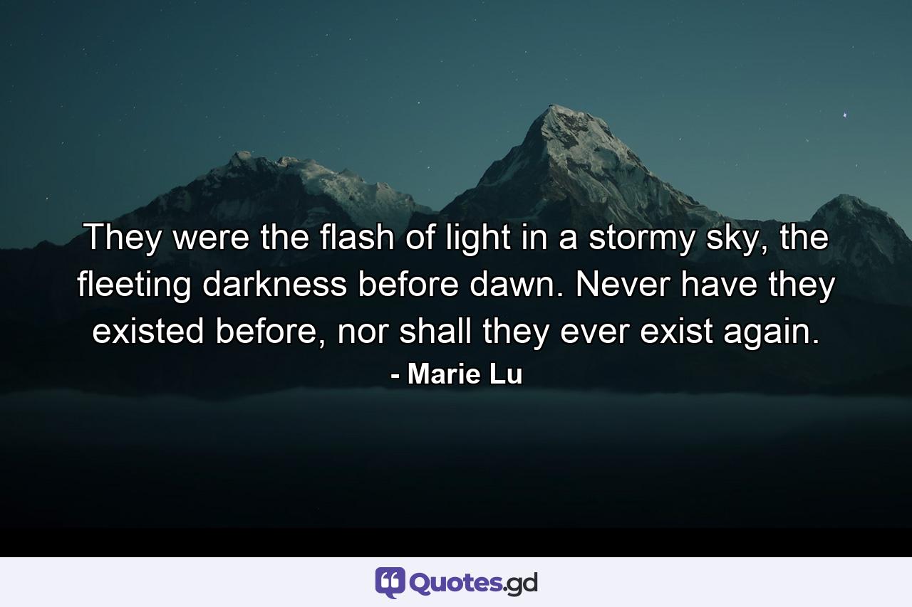 They were the flash of light in a stormy sky, the fleeting darkness before dawn. Never have they existed before, nor shall they ever exist again. - Quote by Marie Lu