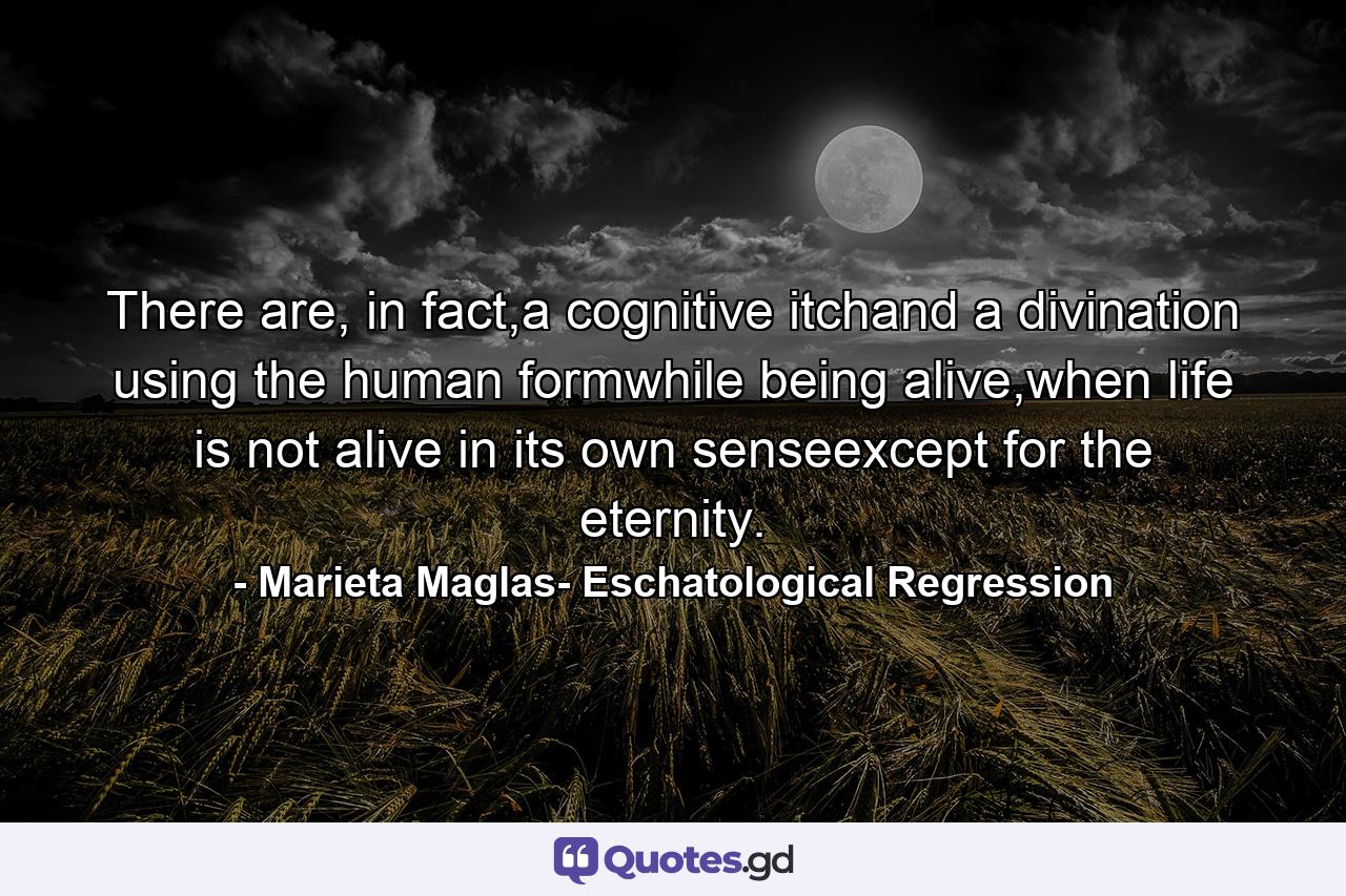 There are, in fact,a cognitive itchand a divination using the human formwhile being alive,when life is not alive in its own senseexcept for the eternity. - Quote by Marieta Maglas- Eschatological Regression