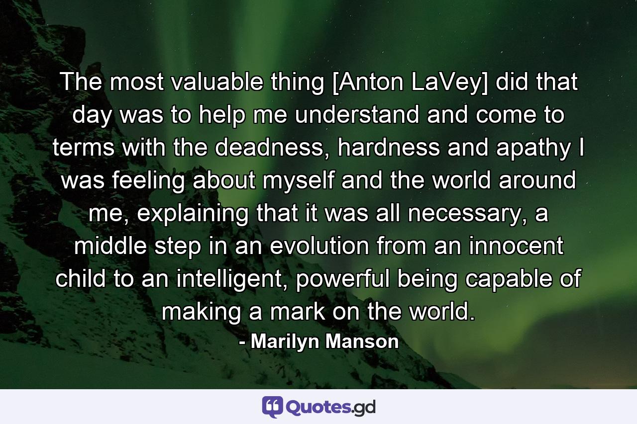 The most valuable thing [Anton LaVey] did that day was to help me understand and come to terms with the deadness, hardness and apathy I was feeling about myself and the world around me, explaining that it was all necessary, a middle step in an evolution from an innocent child to an intelligent, powerful being capable of making a mark on the world. - Quote by Marilyn Manson