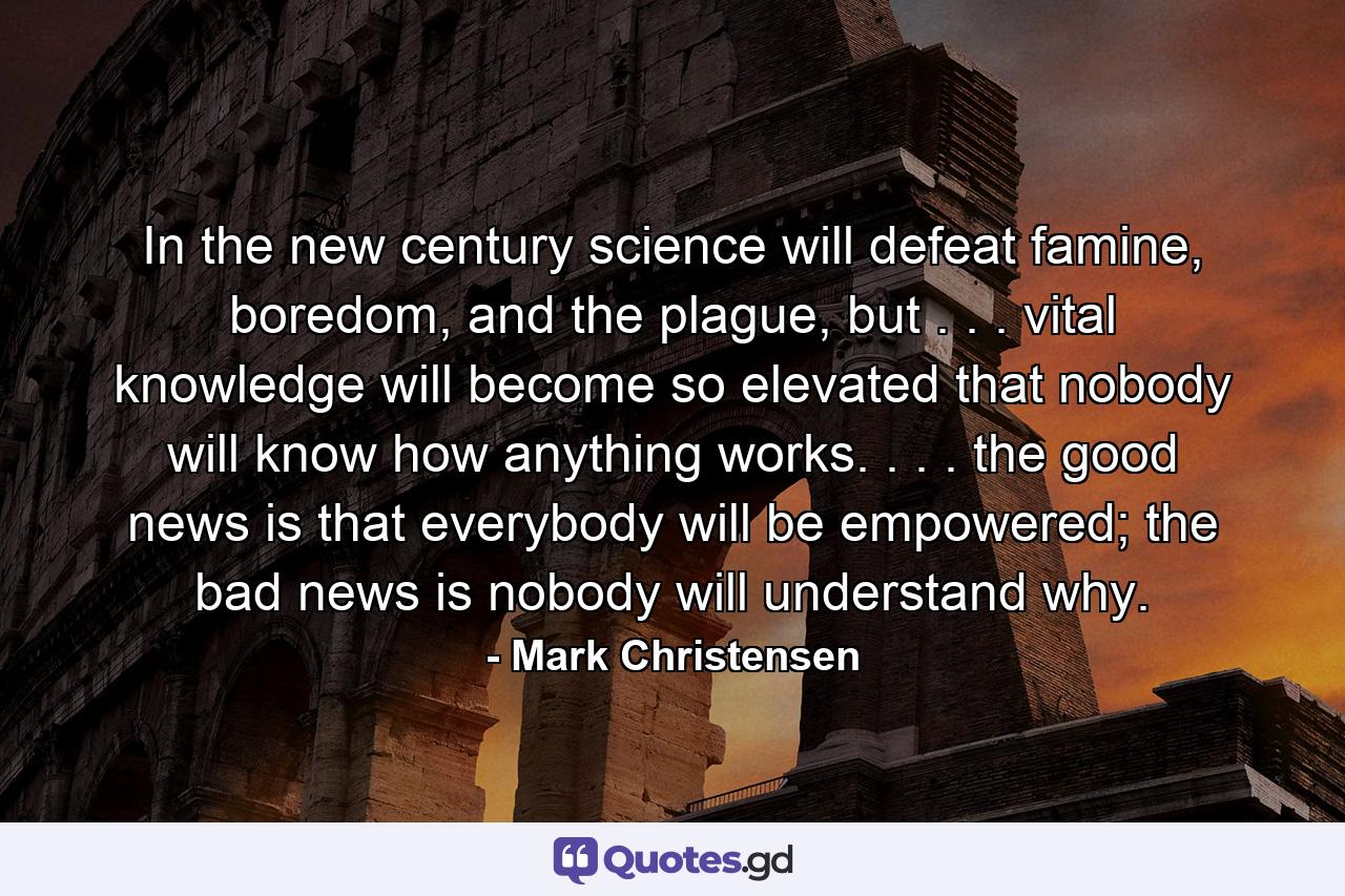 In the new century science will defeat famine, boredom, and the plague, but . . . vital knowledge will become so elevated that nobody will know how anything works. . . . the good news is that everybody will be empowered; the bad news is nobody will understand why. - Quote by Mark Christensen