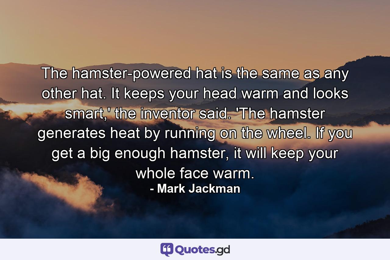 The hamster-powered hat is the same as any other hat. It keeps your head warm and looks smart,' the inventor said. 'The hamster generates heat by running on the wheel. If you get a big enough hamster, it will keep your whole face warm. - Quote by Mark Jackman