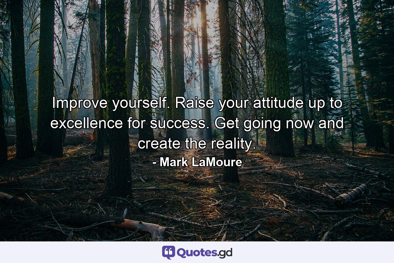 Improve yourself. Raise your attitude up to excellence for success. Get going now and create the reality. - Quote by Mark LaMoure