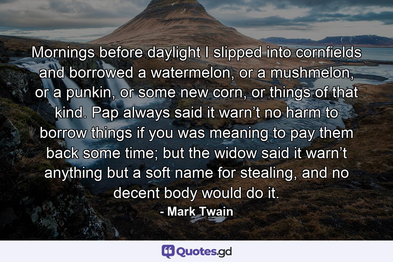 Mornings before daylight I slipped into cornfields and borrowed a watermelon, or a mushmelon, or a punkin, or some new corn, or things of that kind. Pap always said it warn’t no harm to borrow things if you was meaning to pay them back some time; but the widow said it warn’t anything but a soft name for stealing, and no decent body would do it. - Quote by Mark Twain